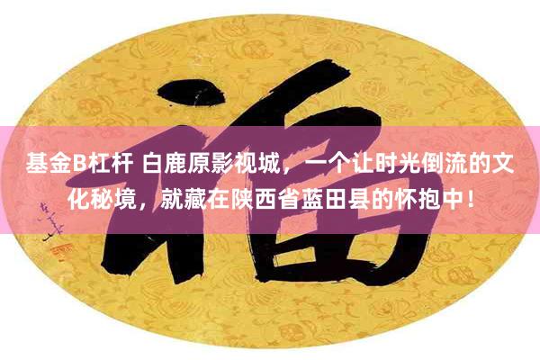 基金B杠杆 白鹿原影视城，一个让时光倒流的文化秘境，就藏在陕西省蓝田县的怀抱中！