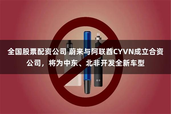 全国股票配资公司 蔚来与阿联酋CYVN成立合资公司，将为中东、北非开发全新车型