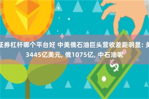 证券杠杆哪个平台好 中美俄石油巨头营收差距明显: 美3445亿美元, 俄1075亿, 中石油呢