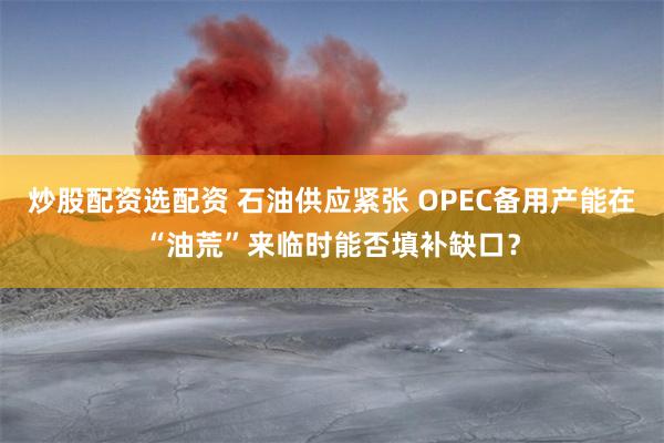 炒股配资选配资 石油供应紧张 OPEC备用产能在“油荒”来临时能否填补缺口？