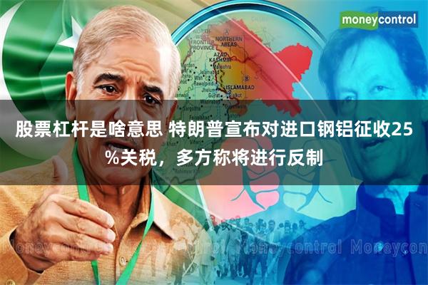 股票杠杆是啥意思 特朗普宣布对进口钢铝征收25%关税，多方称将进行反制