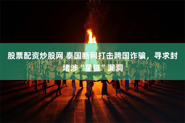 股票配资炒股网 泰国断网打击跨国诈骗，寻求封堵涉“星链”漏洞