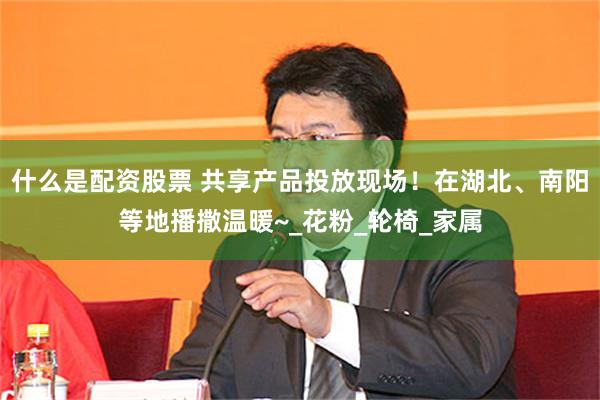 什么是配资股票 共享产品投放现场！在湖北、南阳等地播撒温暖~_花粉_轮椅_家属