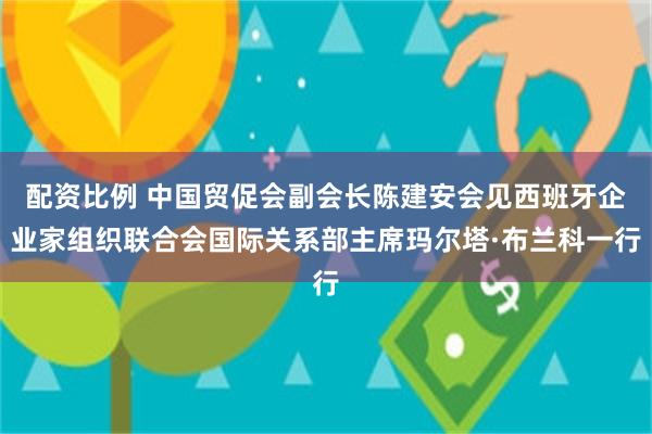配资比例 中国贸促会副会长陈建安会见西班牙企业家组织联合会国际关系部主席玛尔塔·布兰科一行