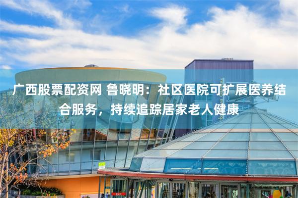 广西股票配资网 鲁晓明：社区医院可扩展医养结合服务，持续追踪居家老人健康