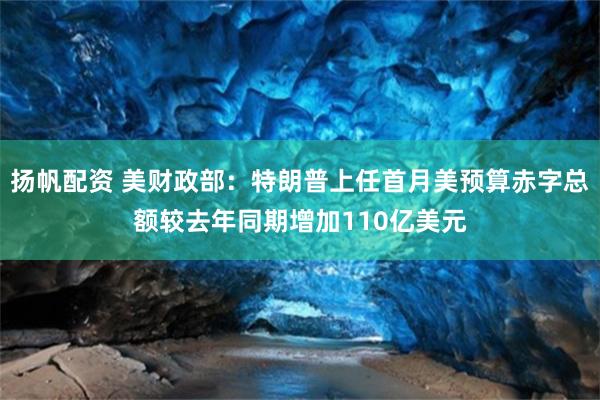 扬帆配资 美财政部：特朗普上任首月美预算赤字总额较去年同期增加110亿美元