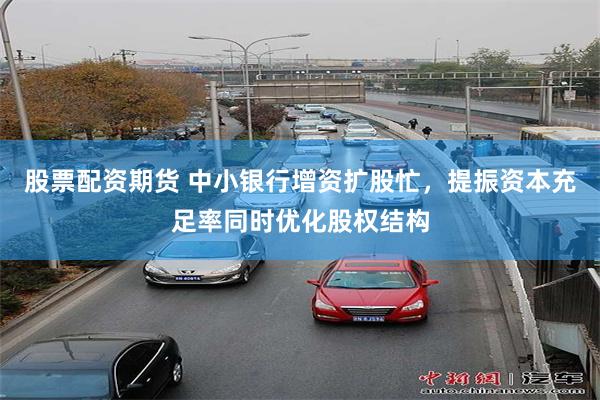 股票配资期货 中小银行增资扩股忙，提振资本充足率同时优化股权结构