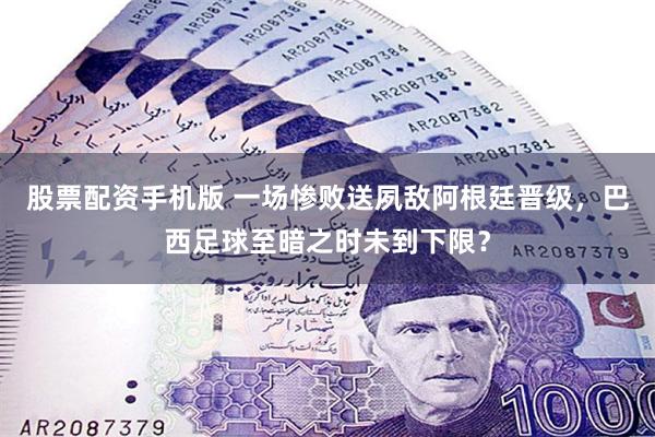 股票配资手机版 一场惨败送夙敌阿根廷晋级，巴西足球至暗之时未到下限？