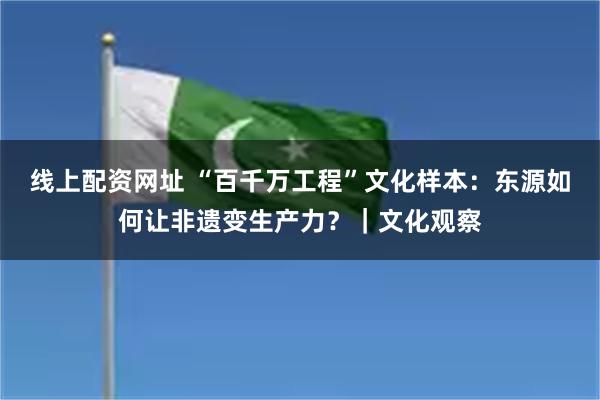 线上配资网址 “百千万工程”文化样本：东源如何让非遗变生产力？｜文化观察