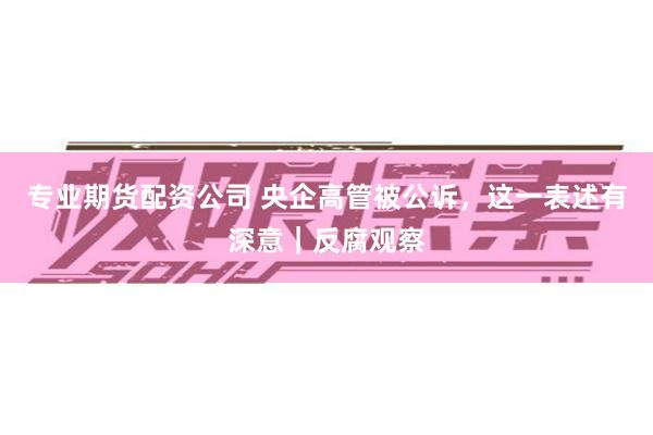 专业期货配资公司 央企高管被公诉，这一表述有深意｜反腐观察