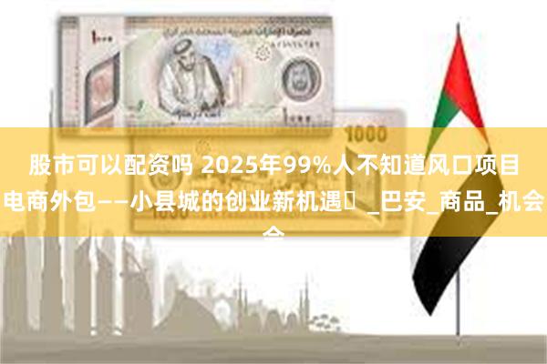 股市可以配资吗 2025年99%人不知道风口项目电商外包——小县城的创业新机遇‌_巴安_商品_机会