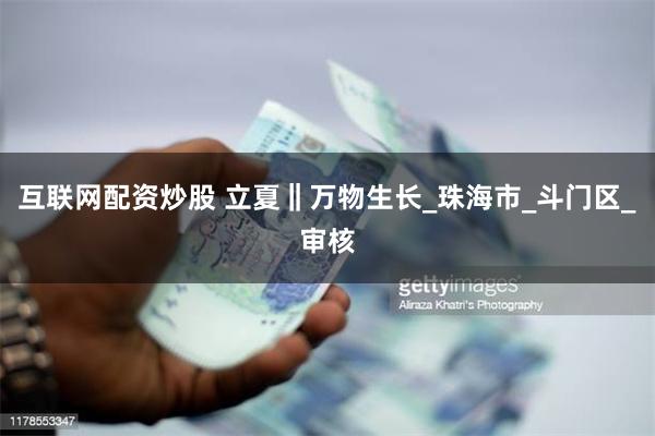 互联网配资炒股 立夏‖万物生长_珠海市_斗门区_审核