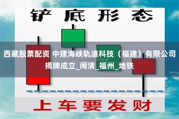 西藏股票配资 中建海峡轨道科技（福建）有限公司揭牌成立_闽清_福州_地铁