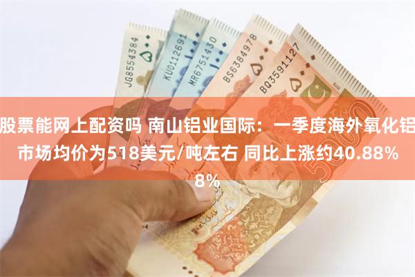 股票能网上配资吗 南山铝业国际：一季度海外氧化铝市场均价为518美元/吨左右 同比上涨约40.88%