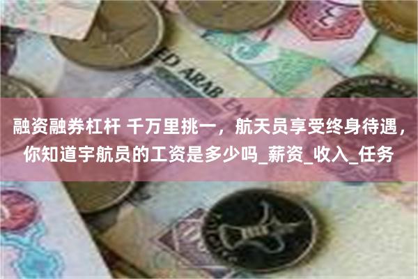 融资融券杠杆 千万里挑一，航天员享受终身待遇，你知道宇航员的工资是多少吗_薪资_收入_任务