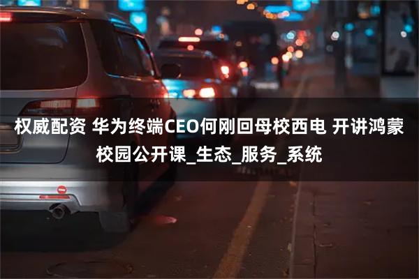 权威配资 华为终端CEO何刚回母校西电 开讲鸿蒙校园公开课_生态_服务_系统