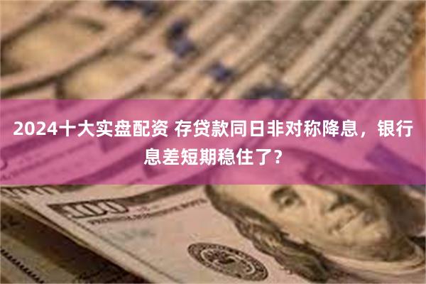 2024十大实盘配资 存贷款同日非对称降息，银行息差短期稳住了？