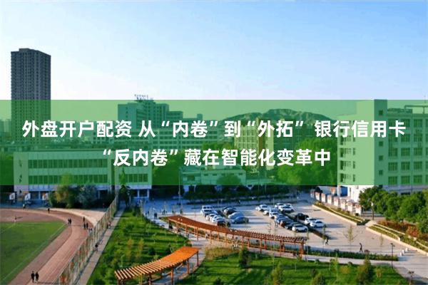 外盘开户配资 从“内卷”到“外拓” 银行信用卡“反内卷”藏在智能化变革中