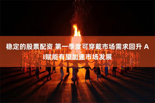 稳定的股票配资 第一季度可穿戴市场需求回升 AI赋能有望加速市场发展