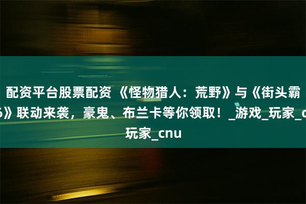 配资平台股票配资 《怪物猎人：荒野》与《街头霸王6》联动来袭，豪鬼、布兰卡等你领取！_游戏_玩家_cnu