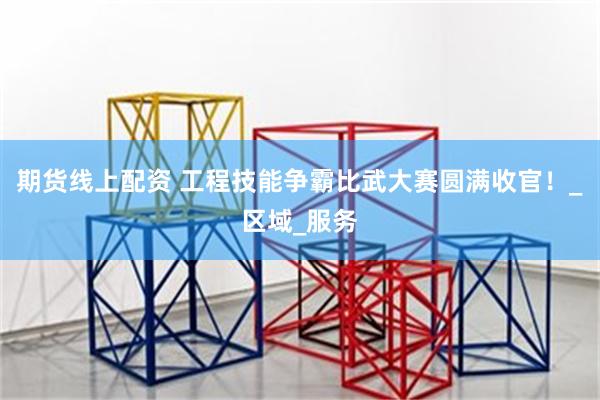 期货线上配资 工程技能争霸比武大赛圆满收官！_区域_服务