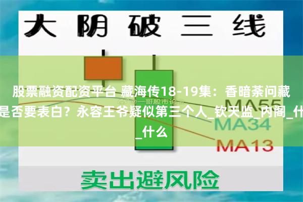 股票融资配资平台 藏海传18-19集：香暗荼问藏海是否要表白？永容王爷疑似第三个人_钦天监_内阁_什么