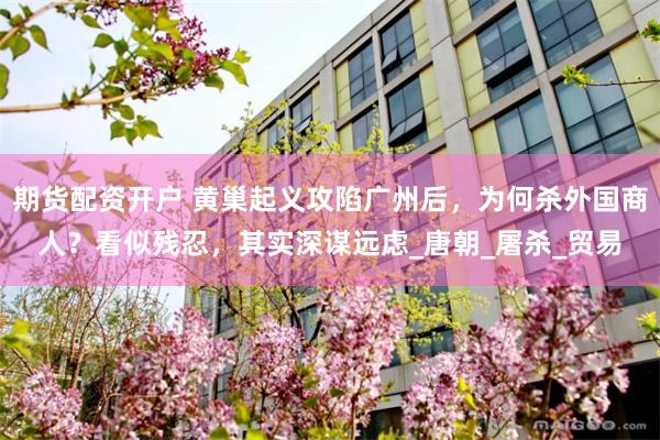 期货配资开户 黄巢起义攻陷广州后，为何杀外国商人？看似残忍，其实深谋远虑_唐朝_屠杀_贸易