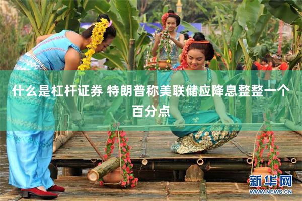 什么是杠杆证券 特朗普称美联储应降息整整一个百分点