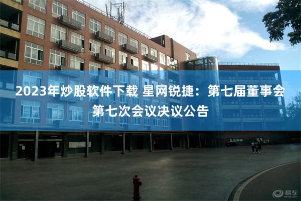 2023年炒股软件下载 星网锐捷：第七届董事会第七次会议决议公告