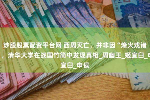 炒股股票配资平台网 西周灭亡，并非因“烽火戏诸侯”，清华大学在战国竹简中发现真相_周幽王_姬宜臼_申侯