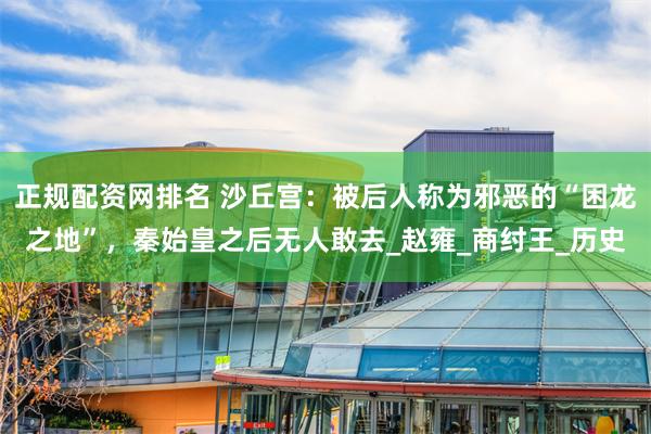 正规配资网排名 沙丘宫：被后人称为邪恶的“困龙之地”，秦始皇之后无人敢去_赵雍_商纣王_历史