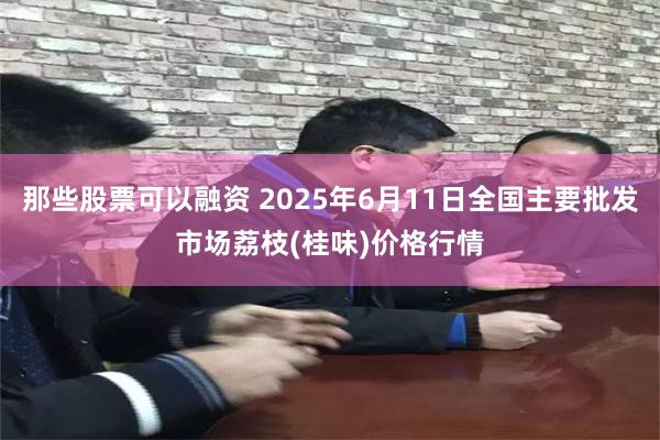 那些股票可以融资 2025年6月11日全国主要批发市场荔枝(桂味)价格行情