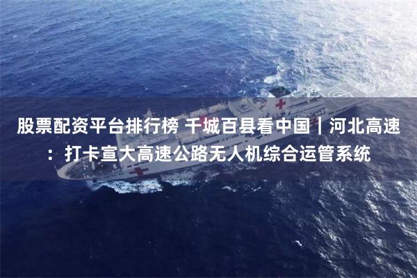 股票配资平台排行榜 千城百县看中国｜河北高速：打卡宣大高速公路无人机综合运管系统