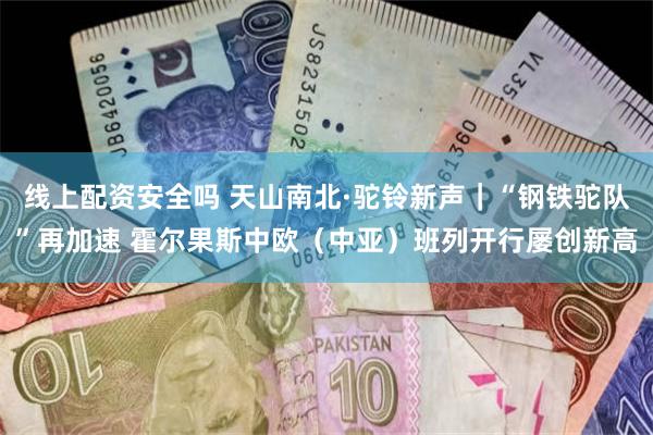 线上配资安全吗 天山南北·驼铃新声｜“钢铁驼队”再加速 霍尔果斯中欧（中亚）班列开行屡创新高