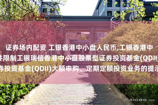 证券场内配资 工银香港中小盘人民币,工银香港中小盘美元: 关于恢复并限制工银瑞信香港中小盘股票型证券投资基金(QDII)大额申购、定期定额投资业务的提示性公告