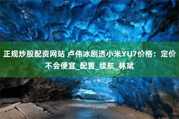正规炒股配资网站 卢伟冰剧透小米YU7价格：定价不会便宜_配置_续航_林斌