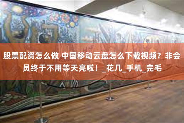 股票配资怎么做 中国移动云盘怎么下载视频？非会员终于不用等天亮啦！_花几_手机_完毛
