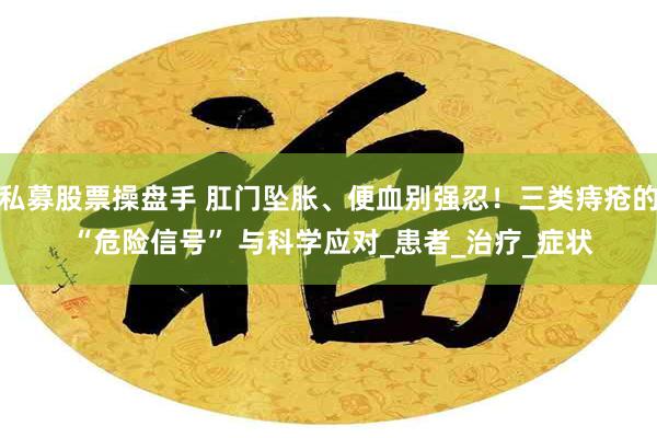 私募股票操盘手 肛门坠胀、便血别强忍！三类痔疮的 “危险信号” 与科学应对_患者_治疗_症状