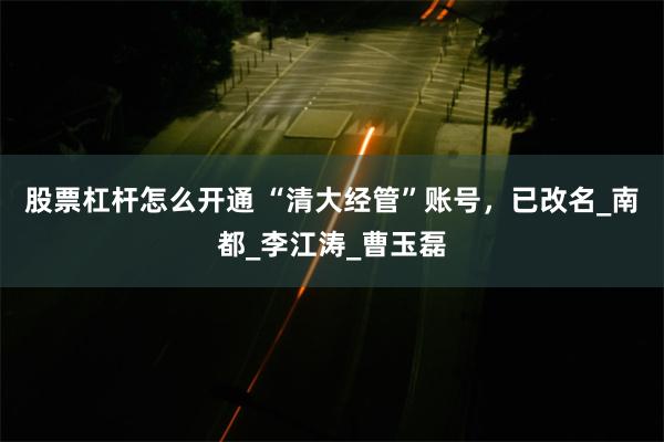 股票杠杆怎么开通 “清大经管”账号，已改名_南都_李江涛_曹玉磊