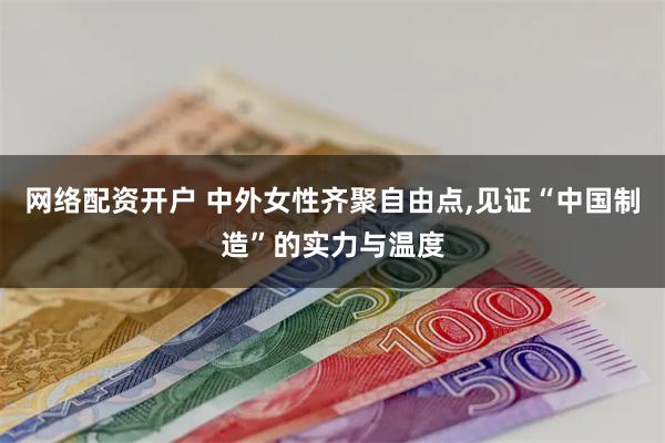 网络配资开户 中外女性齐聚自由点,见证“中国制造”的实力与温度