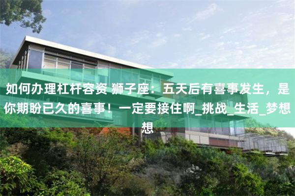 如何办理杠杆容资 狮子座：五天后有喜事发生，是你期盼已久的喜事！一定要接住啊_挑战_生活_梦想