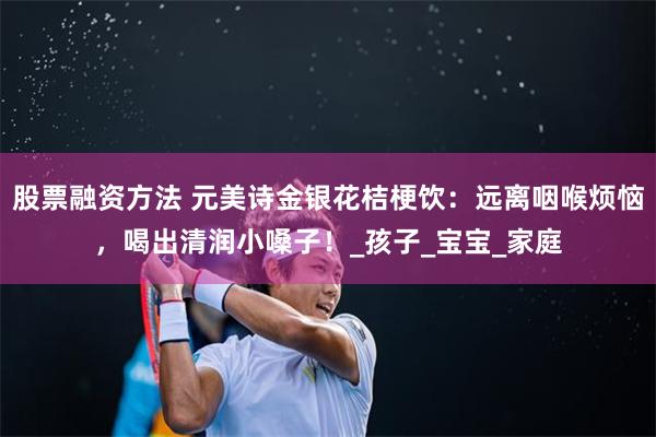 股票融资方法 元美诗金银花桔梗饮：远离咽喉烦恼，喝出清润小嗓子！_孩子_宝宝_家庭