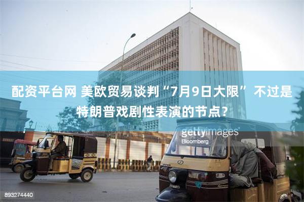 配资平台网 美欧贸易谈判“7月9日大限” 不过是特朗普戏剧性表演的节点？