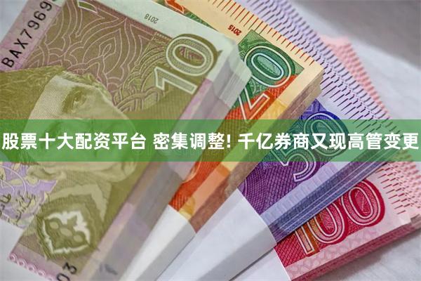 股票十大配资平台 密集调整! 千亿券商又现高管变更