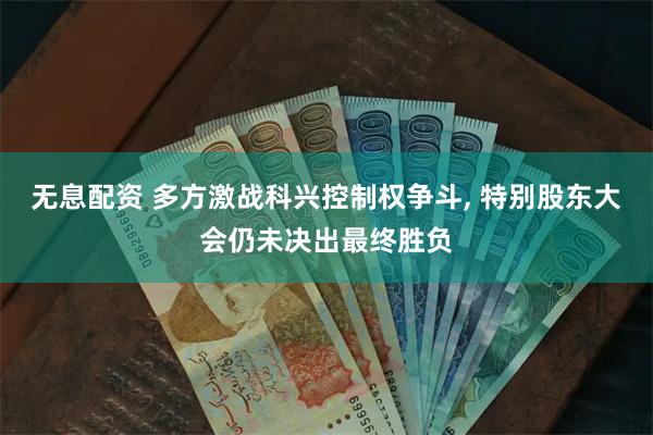 无息配资 多方激战科兴控制权争斗, 特别股东大会仍未决出最终胜负