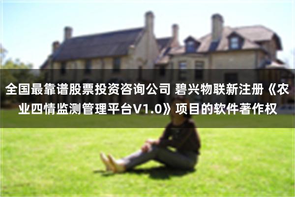 全国最靠谱股票投资咨询公司 碧兴物联新注册《农业四情监测管理平台V1.0》项目的软件著作权