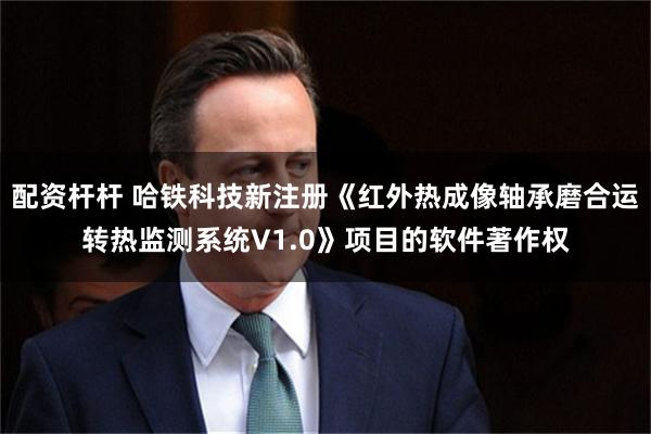 配资杆杆 哈铁科技新注册《红外热成像轴承磨合运转热监测系统V1.0》项目的软件著作权