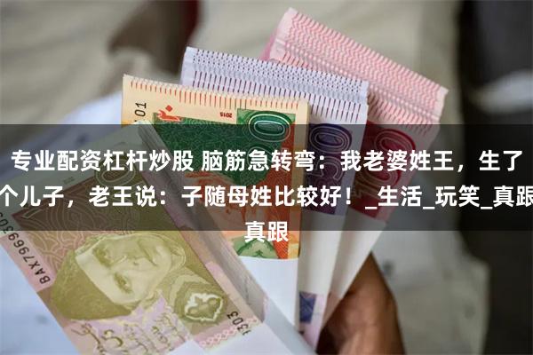 专业配资杠杆炒股 脑筋急转弯：我老婆姓王，生了个儿子，老王说：子随母姓比较好！_生活_玩笑_真跟