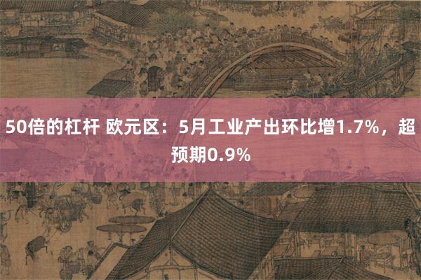 50倍的杠杆 欧元区：5月工业产出环比增1.7%，超预期0.9%