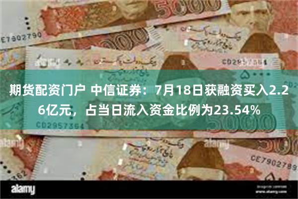 期货配资门户 中信证券：7月18日获融资买入2.26亿元，占当日流入资金比例为23.54%